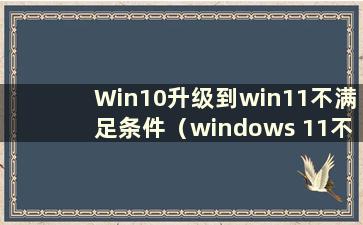 Win10升级到win11不满足条件（windows 11不满足要求）